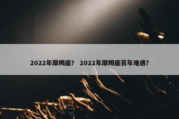 2022年摩羯座？ 2022年摩羯座百年难遇？