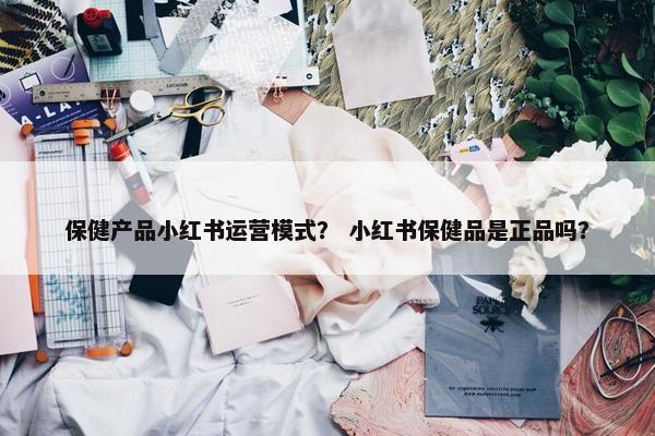 保健产品小红书运营模式？ 小红书保健品是正品吗？