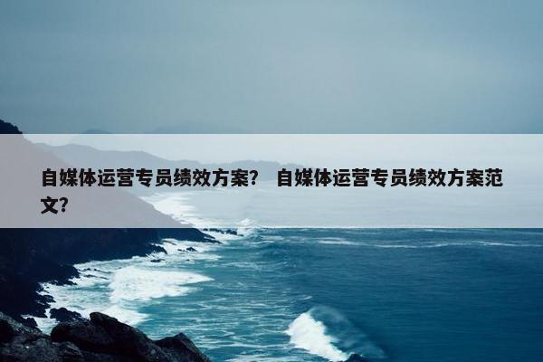 自媒体运营专员绩效方案？ 自媒体运营专员绩效方案范文？