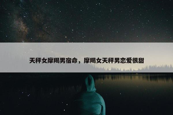 天秤女摩羯男宿命，摩羯女天秤男恋爱很甜