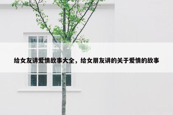 给女友讲爱情故事大全，给女朋友讲的关于爱情的故事