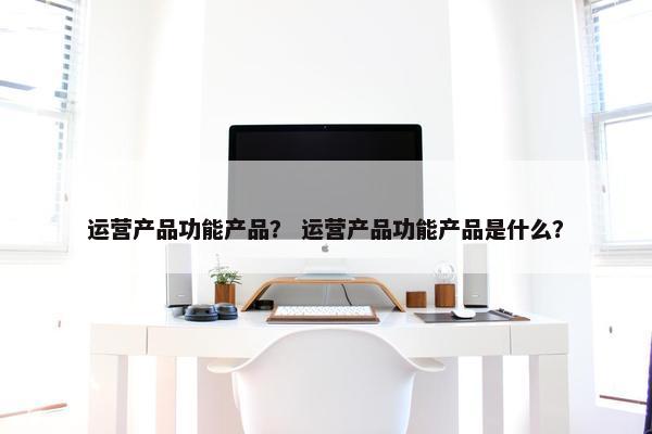 运营产品功能产品？ 运营产品功能产品是什么？