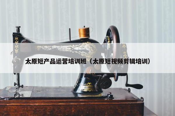 太原短产品运营培训班（太原短视频剪辑培训）