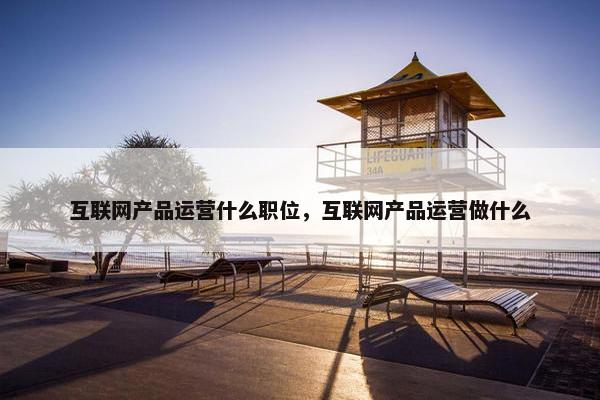 互联网产品运营什么职位，互联网产品运营做什么
