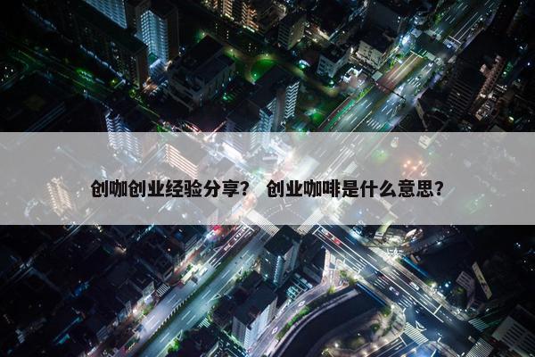 创咖创业经验分享？ 创业咖啡是什么意思？