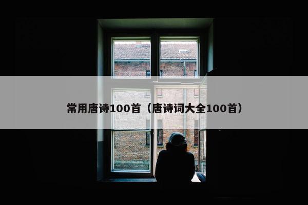 常用唐诗100首（唐诗词大全100首）