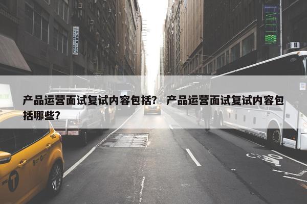 产品运营面试复试内容包括？ 产品运营面试复试内容包括哪些？