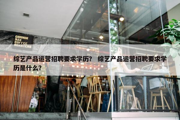 综艺产品运营招聘要求学历？ 综艺产品运营招聘要求学历是什么？