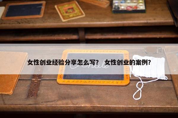 女性创业经验分享怎么写？ 女性创业的案例？