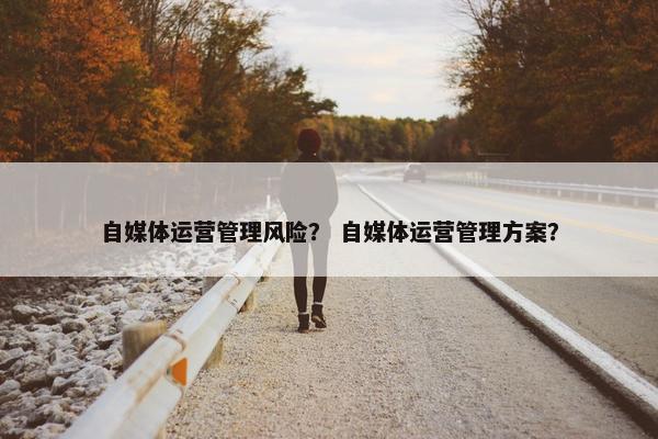 自媒体运营管理风险？ 自媒体运营管理方案？