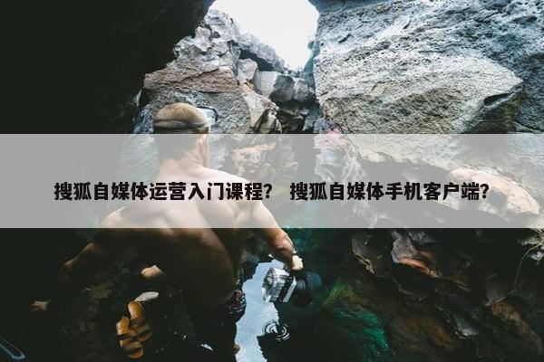 搜狐自媒体运营入门课程？ 搜狐自媒体手机客户端？