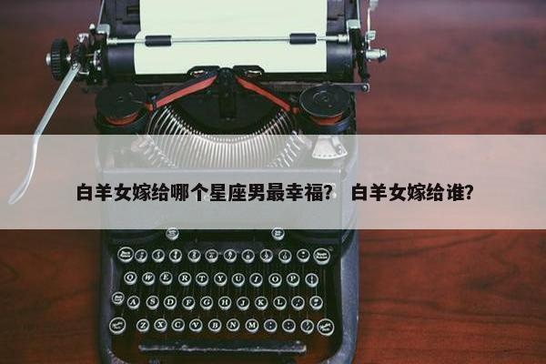 白羊女嫁给哪个星座男最幸福？ 白羊女嫁给谁？