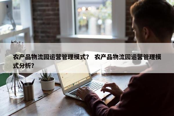 农产品物流园运营管理模式？ 农产品物流园运营管理模式分析？