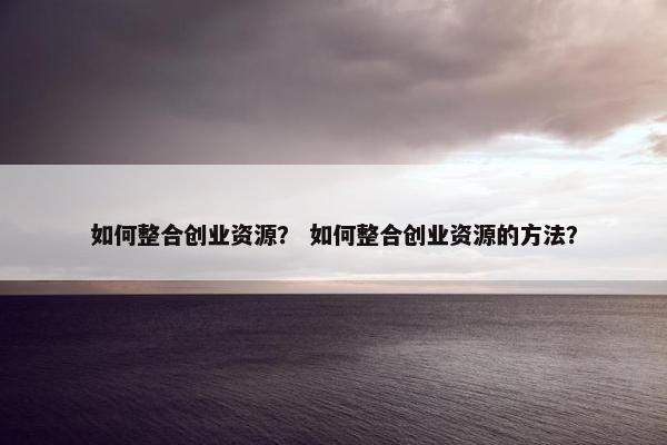 如何整合创业资源？ 如何整合创业资源的方法？