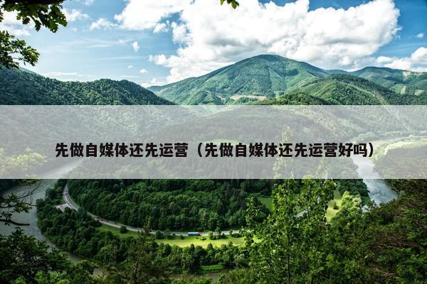 先做自媒体还先运营（先做自媒体还先运营好吗）