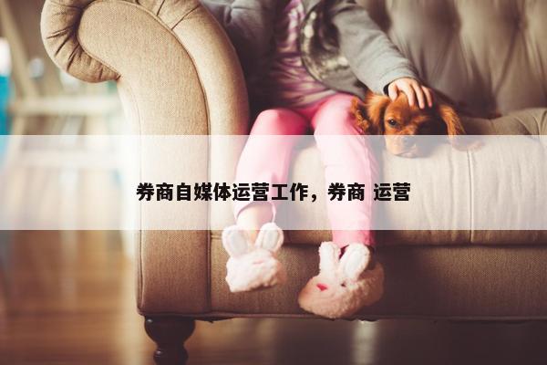 券商自媒体运营工作，券商 运营
