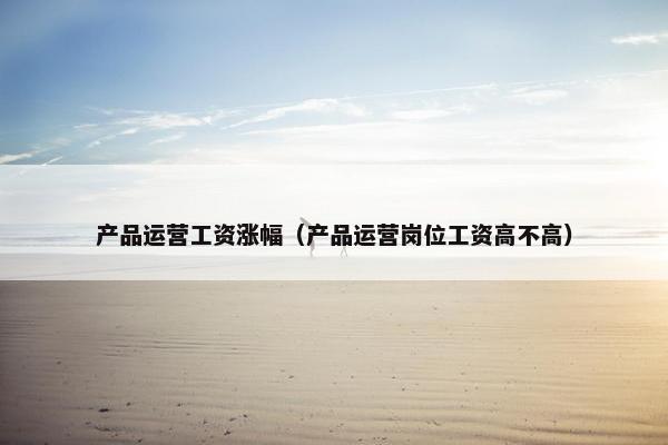 产品运营工资涨幅（产品运营岗位工资高不高）
