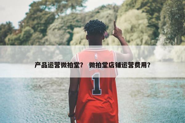 产品运营微拍堂？ 微拍堂店铺运营费用？