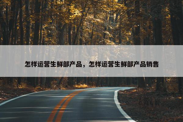 怎样运营生鲜部产品，怎样运营生鲜部产品销售