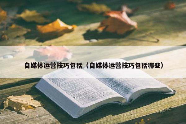 自媒体运营技巧包括（自媒体运营技巧包括哪些）
