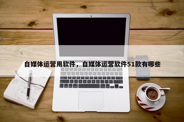 自媒体运营用软件，自媒体运营软件51款有哪些