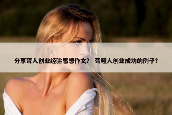分享聋人创业经验感想作文？ 聋哑人创业成功的例子？