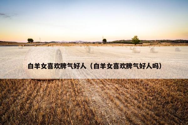 白羊女喜欢脾气好人（白羊女喜欢脾气好人吗）