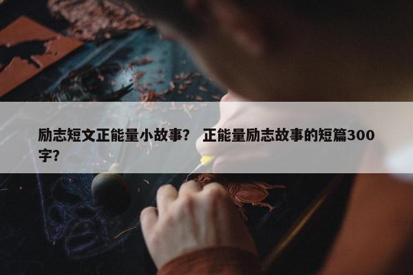 励志短文正能量小故事？ 正能量励志故事的短篇300字？