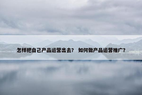 怎样把自己产品运营出去？ 如何做产品运营推广？