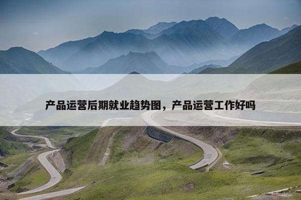 产品运营后期就业趋势图，产品运营工作好吗