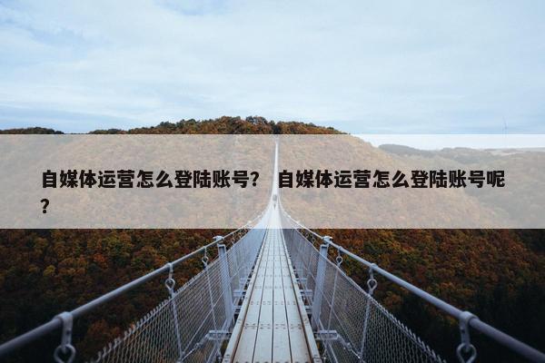 自媒体运营怎么登陆账号？ 自媒体运营怎么登陆账号呢？