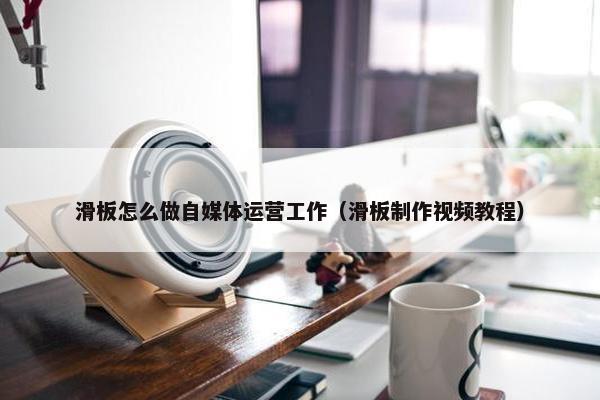 滑板怎么做自媒体运营工作（滑板制作视频教程）