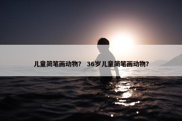 儿童简笔画动物？ 36岁儿童简笔画动物？