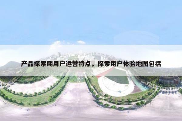 产品探索期用户运营特点，探索用户体验地图包括