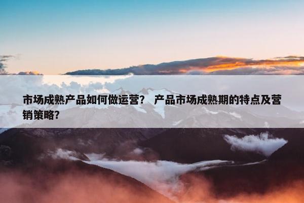 市场成熟产品如何做运营？ 产品市场成熟期的特点及营销策略？