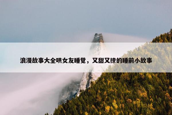 浪漫故事大全哄女友睡觉，又甜又撩的睡前小故事
