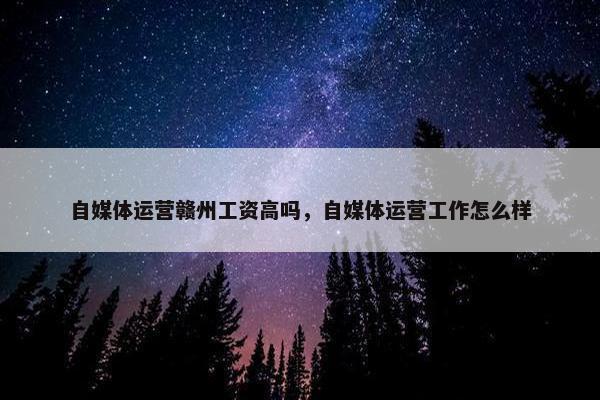 自媒体运营赣州工资高吗，自媒体运营工作怎么样