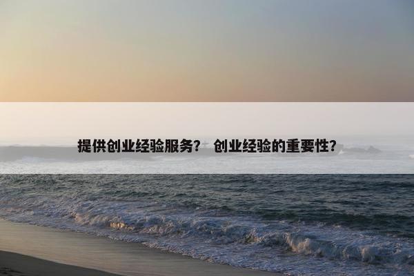 提供创业经验服务？ 创业经验的重要性？