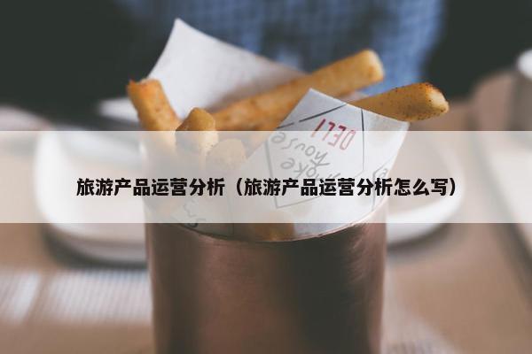 旅游产品运营分析（旅游产品运营分析怎么写）