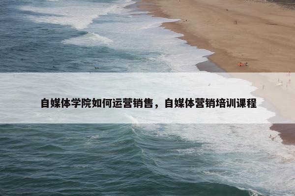 自媒体学院如何运营销售，自媒体营销培训课程