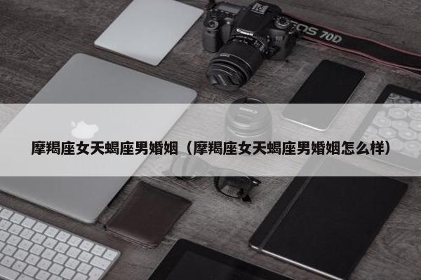摩羯座女天蝎座男婚姻（摩羯座女天蝎座男婚姻怎么样）