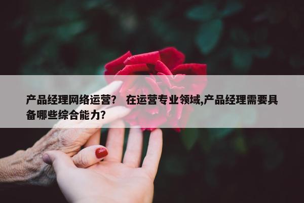 产品经理网络运营？ 在运营专业领域,产品经理需要具备哪些综合能力？