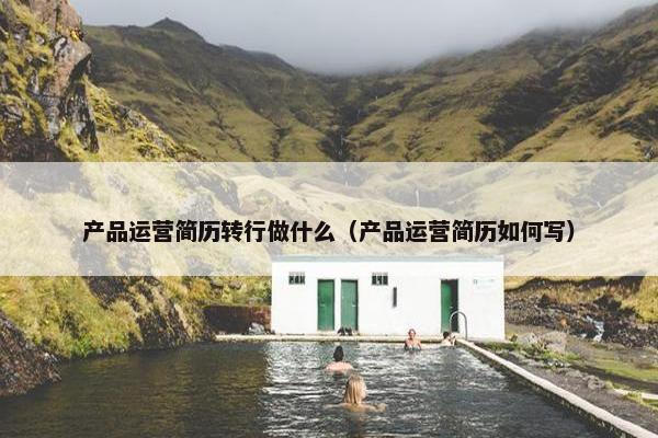 产品运营简历转行做什么（产品运营简历如何写）