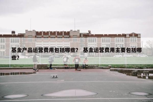 基金产品运营费用包括哪些？ 基金运营费用主要包括哪些？