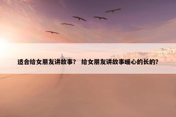适合给女朋友讲故事？ 给女朋友讲故事暖心的长的？