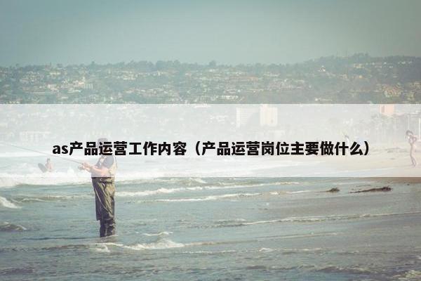as产品运营工作内容（产品运营岗位主要做什么）