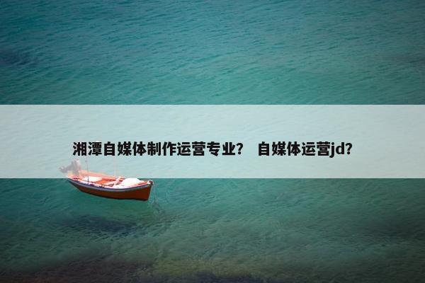湘潭自媒体制作运营专业？ 自媒体运营jd？