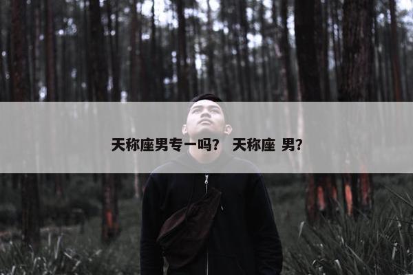 天称座男专一吗？ 天称座 男？