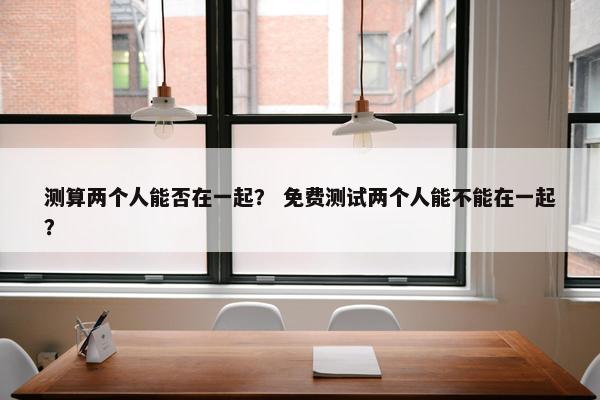 测算两个人能否在一起？ 免费测试两个人能不能在一起？