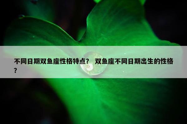不同日期双鱼座性格特点？ 双鱼座不同日期出生的性格？